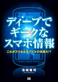 携帯電話研究家 池端隆司が語る！ 電子書籍『ディープでギークなスマホ情報～これがスマホ＆モバイルの未来だ!?～』を販売開始