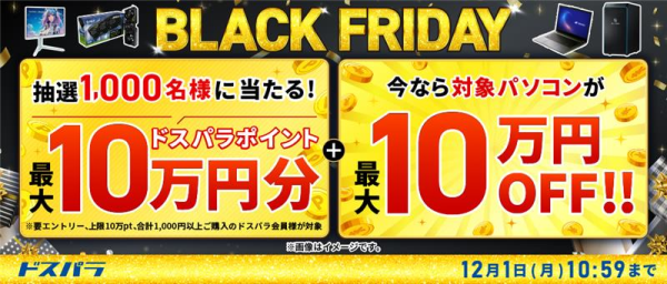 【ドスパラ】BLACK FRIDAY　抽選で1,000名様に最大10万円分のドスパラポイントを還元　対象パソコンが最大10万円OFF　他　お得なキャンペーン多数