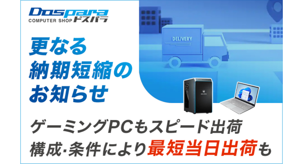 【ドスパラ】BTOパソコン　更なる納期短縮のお知らせ　ゲーミングPCも納期を大幅短縮　構成・条件により最短当日出荷も可能